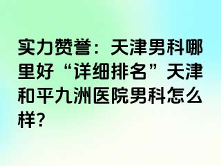 实力赞誉：天津男科哪里好“详细排名”天津和平九洲医院男科怎么样？