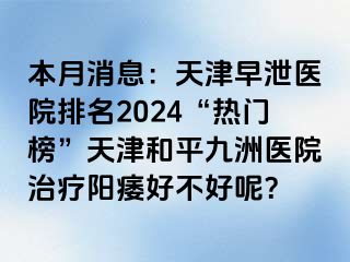 本月消息：天津早泄医院排名2024“热门榜”天津和平九洲医院治疗阳痿好不好呢？