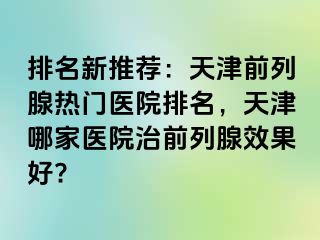 排名新推荐：天津前列腺热门医院排名，天津哪家医院治前列腺效果好?