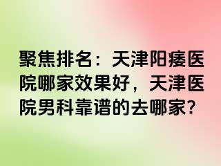 聚焦排名：天津阳痿医院哪家效果好，天津医院男科靠谱的去哪家?