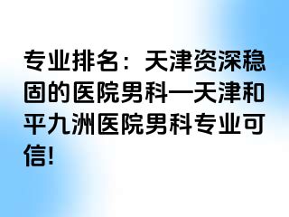 专业排名：天津资深稳固的医院男科—天津和平九洲医院男科专业可信!