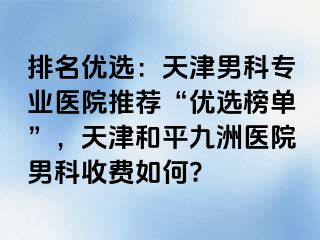 排名优选：天津男科专业医院推荐“优选榜单”，天津和平九洲医院男科收费如何?