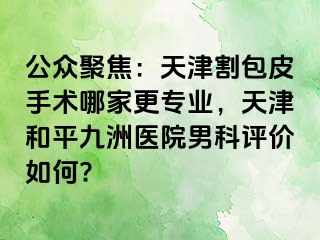 公众聚焦：天津割包皮手术哪家更专业，天津和平九洲医院男科评价如何?