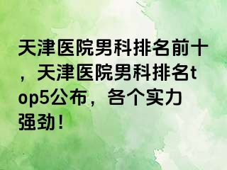 天津医院男科排名前十，天津医院男科排名top5公布，各个实力强劲！