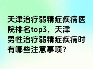 天津治疗弱精症疾病医院排名top3，天津男性治疗弱精症疾病时有哪些注意事项？