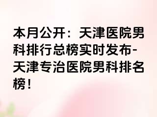 本月公开：天津医院男科排行总榜实时发布-天津专治医院男科排名榜！