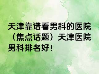 天津靠谱看男科的医院（焦点话题）天津医院男科排名好！