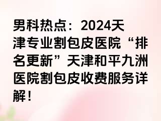 男科热点：2024天津专业割包皮医院“排名更新”天津和平九洲医院割包皮收费服务详解！