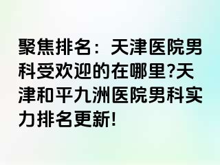 聚焦排名：天津医院男科受欢迎的在哪里?天津和平九洲医院男科实力排名更新!