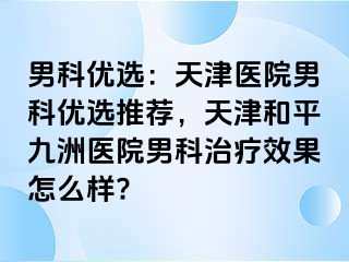 男科优选：天津医院男科优选推荐，天津和平九洲医院男科治疗效果怎么样?