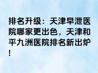 排名升级：天津早泄医院哪家更出色，天津和平九洲医院排名新出炉!