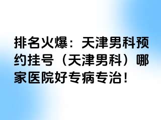 排名火爆：天津男科预约挂号（天津男科）哪家医院好专病专治！