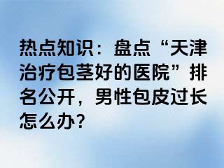 热点知识：盘点“天津治疗包茎好的医院”排名公开，男性包皮过长怎么办？