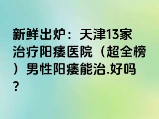 新鲜出炉：天津13家治疗阳痿医院（超全榜）男性阳痿能治.好吗？