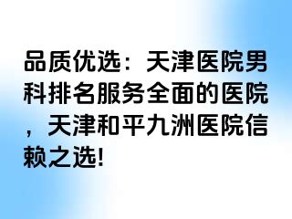 品质优选：天津医院男科排名服务全面的医院，天津和平九洲医院信赖之选!