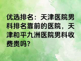 优选排名：天津医院男科排名靠前的医院，天津和平九洲医院男科收费贵吗?