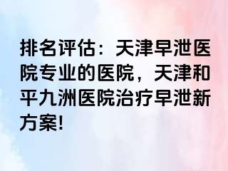 排名评估：天津早泄医院专业的医院，天津和平九洲医院治疗早泄新方案!