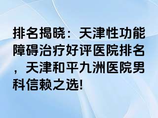 排名揭晓：天津性功能障碍治疗好评医院排名，天津和平九洲医院男科信赖之选!