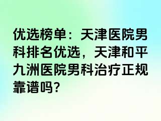 优选榜单：天津医院男科排名优选，天津和平九洲医院男科治疗正规靠谱吗?