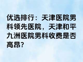 优选排行：天津医院男科领先医院，天津和平九洲医院男科收费是否高昂?