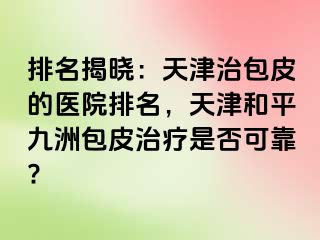 排名揭晓：天津治包皮的医院排名，天津和平九洲包皮治疗是否可靠?