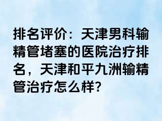 排名评价：天津男科输精管堵塞的医院治疗排名，天津和平九洲输精管治疗怎么样?