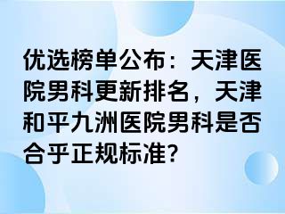 优选榜单公布：天津医院男科更新排名，天津和平九洲医院男科是否合乎正规标准?