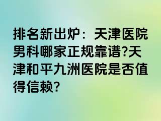 排名新出炉：天津医院男科哪家正规靠谱?天津和平九洲医院是否值得信赖?