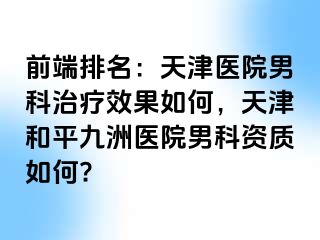 前端排名：天津医院男科治疗效果如何，天津和平九洲医院男科资质如何?