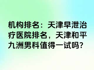 机构排名：天津早泄治疗医院排名，天津和平九洲男科值得一试吗?