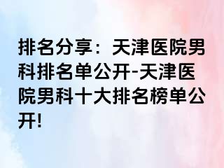 排名分享：天津医院男科排名单公开-天津医院男科十大排名榜单公开!