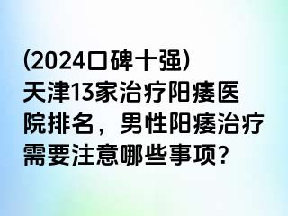 (2024口碑十强)天津13家治疗阳痿医院排名，男性阳痿治疗需要注意哪些事项？