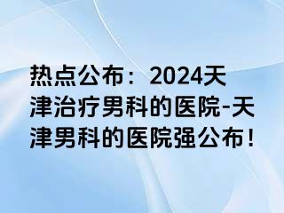 热点公布：2024天津治疗男科的医院-天津男科的医院强公布！