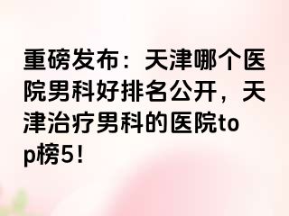 重磅发布：天津哪个医院男科好排名公开，天津治疗男科的医院top榜5！