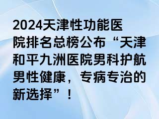 2024天津性功能医院排名总榜公布“天津和平九洲医院男科护航男性健康，专病专治的新选择”！