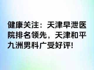 健康关注：天津早泄医院排名领先，天津和平九洲男科广受好评!