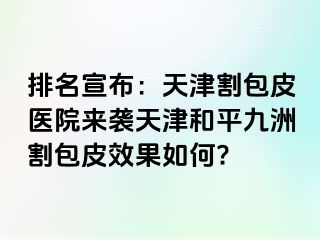 排名宣布：天津割包皮医院来袭天津和平九洲割包皮效果如何?