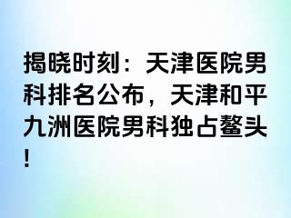 揭晓时刻：天津医院男科排名公布，天津和平九洲医院男科独占鳌头!