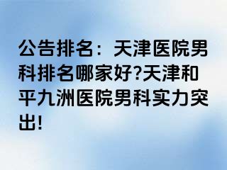 公告排名：天津医院男科排名哪家好?天津和平九洲医院男科实力突出!