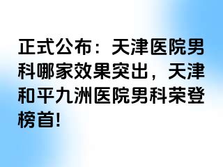 正式公布：天津医院男科哪家效果突出，天津和平九洲医院男科荣登榜首!