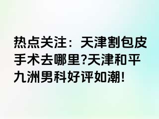 热点关注：天津割包皮手术去哪里?天津和平九洲男科好评如潮!