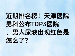 近期排名榜！天津医院男科公布TOP3医院，男人尿液出现红色是怎么了？