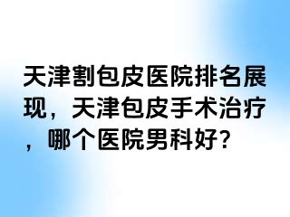 天津割包皮医院排名展现，天津包皮手术治疗，哪个医院男科好？