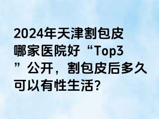 2024年天津割包皮哪家医院好“Top3”公开，割包皮后多久可以有性生活？