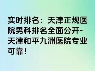 实时排名：天津正规医院男科排名全面公开-天津和平九洲医院专业可靠！