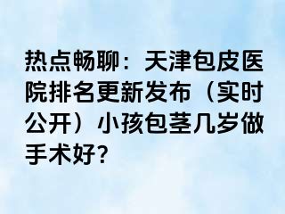 热点畅聊：天津包皮医院排名更新发布（实时公开）小孩包茎几岁做手术好？