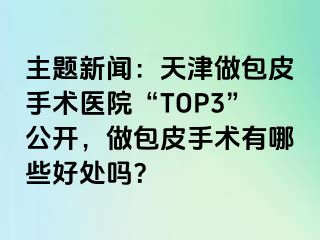 主题新闻：天津做包皮手术医院“TOP3”公开，做包皮手术有哪些好处吗？