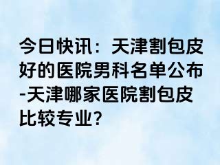 今日快讯：天津割包皮好的医院男科名单公布-天津哪家医院割包皮比较专业？