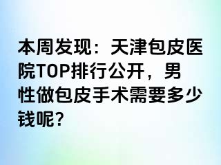 本周发现：天津包皮医院TOP排行公开，男性做包皮手术需要多少钱呢？