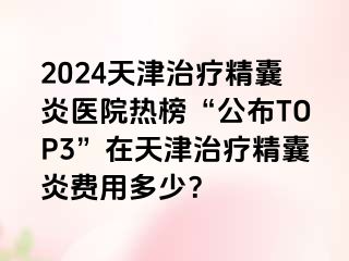 2024天津治疗精囊炎医院热榜“公布TOP3”在天津治疗精囊炎费用多少？